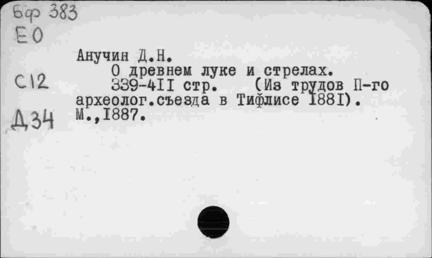 ﻿ô85
ЕО
c\z
ДбМ
Анучин Д.Н.
О древнем луке и стрелах.
339-41I стр.	(Из трудов П-го
археолог.съезда в Тифлисе 1881). М.,1887.